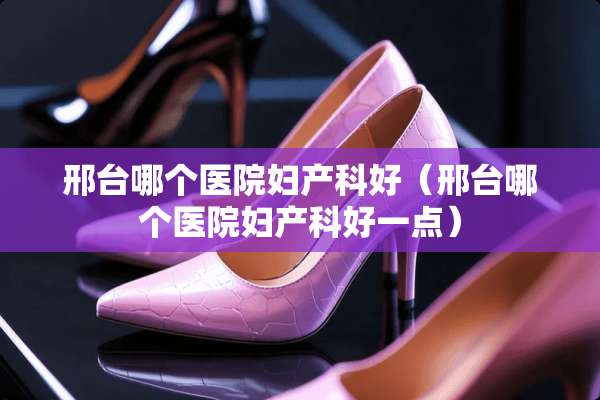 邢台哪个医院妇产科好（邢台哪个医院妇产科好一点）
