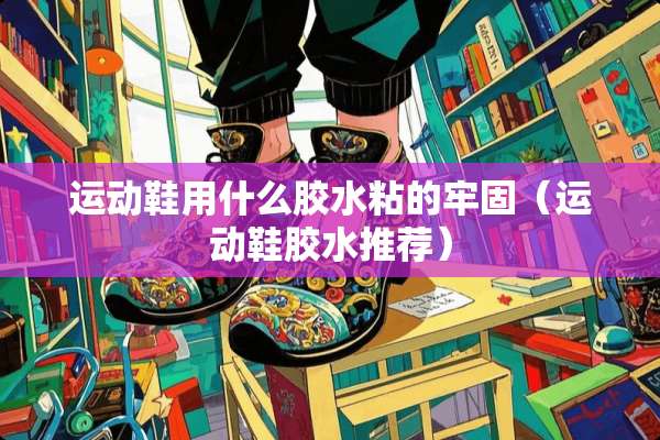 运动鞋用什么胶水粘的牢固（运动鞋胶水推荐）
