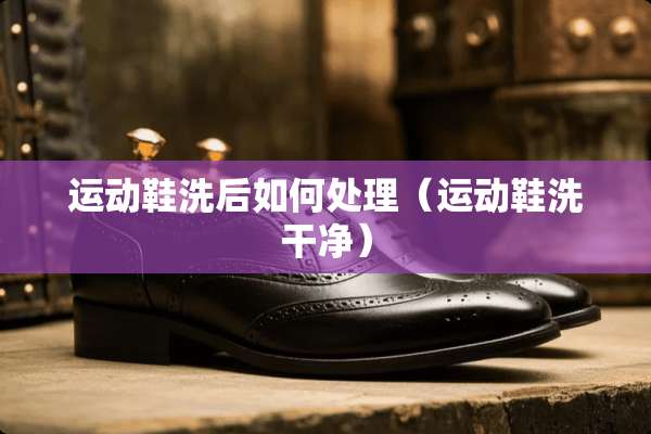 运动鞋洗后如何处理（运动鞋洗干净）