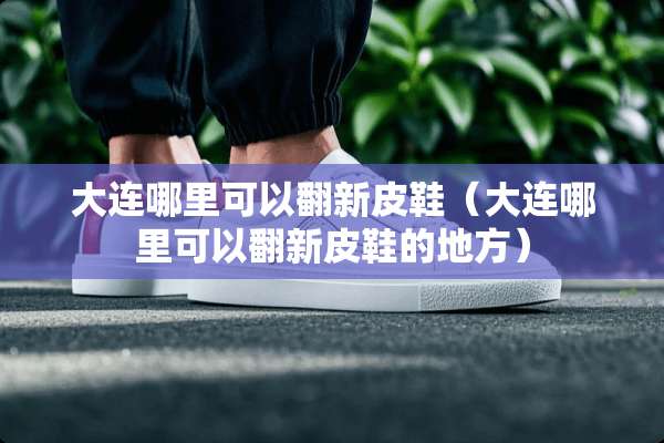 大连哪里可以翻新皮鞋（大连哪里可以翻新皮鞋的地方）