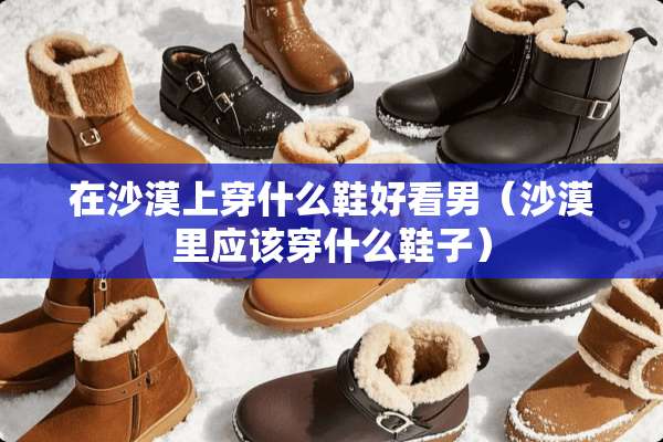在沙漠上穿什么鞋好看男（沙漠里应该穿什么鞋子）