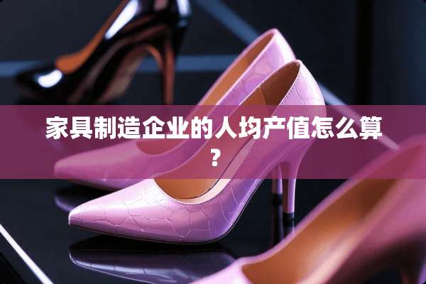 家具制造企业的人均产值怎么算？