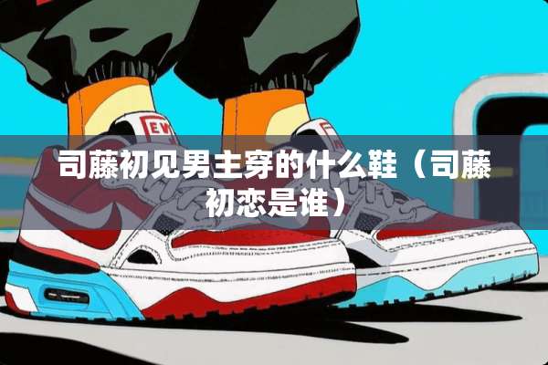 司藤初见男主穿的什么鞋（司藤初恋是谁）
