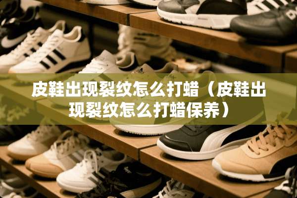 皮鞋出现裂纹怎么打蜡（皮鞋出现裂纹怎么打蜡保养）