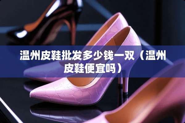 温州皮鞋批发多少钱一双（温州皮鞋便宜吗）