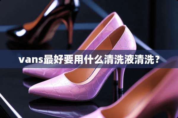 vans最好要用什么清洗液清洗？