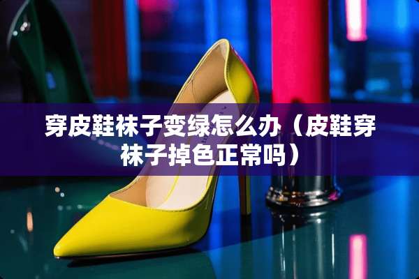 穿皮鞋袜子变绿怎么办（皮鞋穿袜子掉色正常吗）
