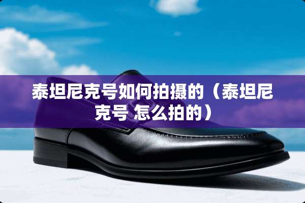 泰坦尼克号如何拍摄的（泰坦尼克号 怎么拍的）