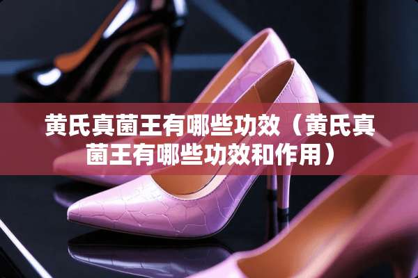 黄氏真菌王有哪些功效（黄氏真菌王有哪些功效和作用）