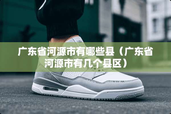 广东省河源市有哪些县（广东省河源市有几个县区）