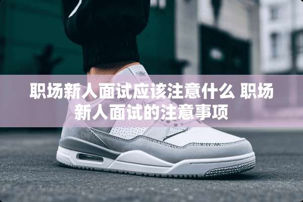 职场新人面试应该注意什么 职场新人面试的注意事项