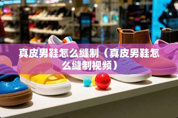 真皮男鞋怎么缝制（真皮男鞋怎么缝制视频）