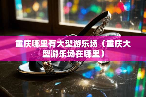 重庆哪里有大型游乐场（重庆大型游乐场在哪里）