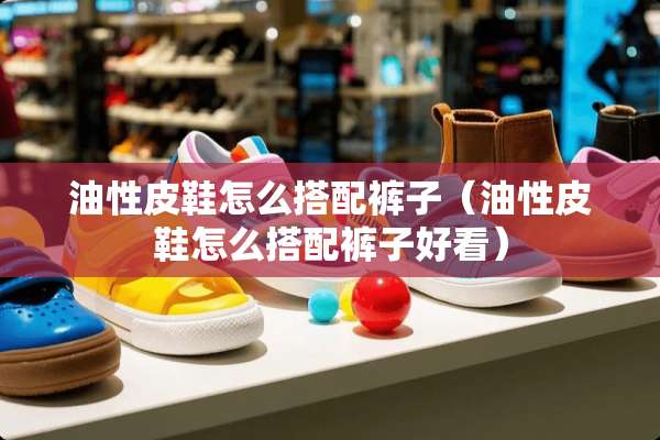 油性皮鞋怎么搭配裤子（油性皮鞋怎么搭配裤子好看）