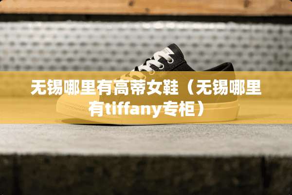 无锡哪里有高蒂女鞋（无锡哪里有tiffany专柜）