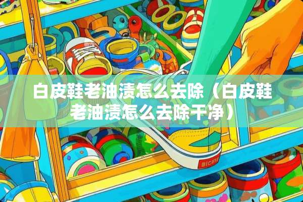 白皮鞋老油渍怎么去除（白皮鞋老油渍怎么去除干净）