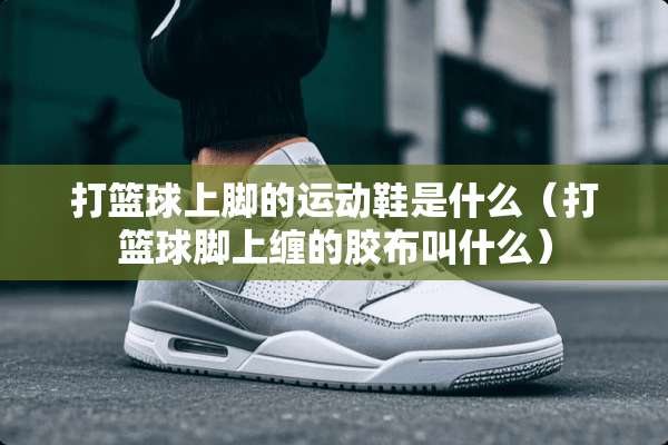打篮球上脚的运动鞋是什么（打篮球脚上缠的胶布叫什么）