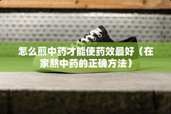 怎么煎中药才能使药效最好（在家熬中药的正确方法）