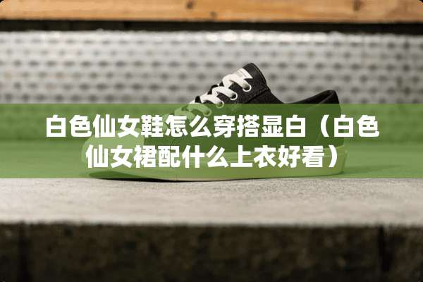 白色仙女鞋怎么穿搭显白（白色仙女裙配什么上衣好看）