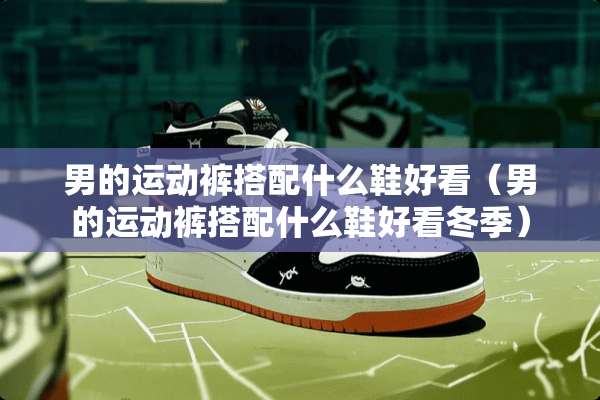 男的运动裤搭配什么鞋好看（男的运动裤搭配什么鞋好看冬季）