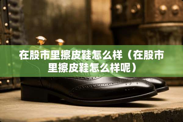 在股市里擦皮鞋怎么样（在股市里擦皮鞋怎么样呢）