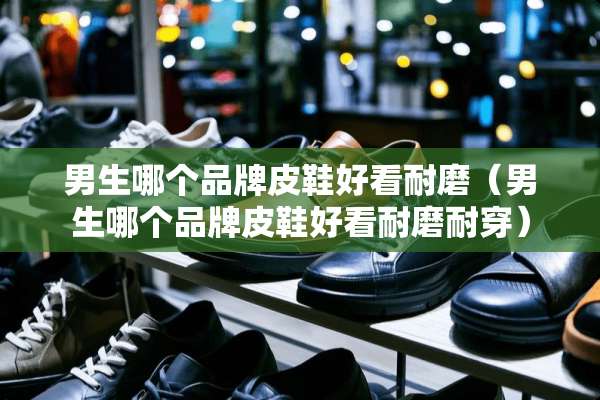 男生哪个品牌皮鞋好看耐磨（男生哪个品牌皮鞋好看耐磨耐穿）