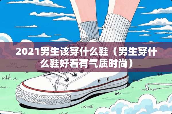 2021男生该穿什么鞋（男生穿什么鞋好看有气质时尚）