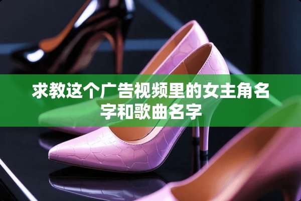 求教这个广告视频里的女主角名字和歌曲名字
