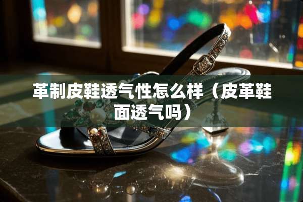 革制皮鞋透气性怎么样（皮革鞋面透气吗）