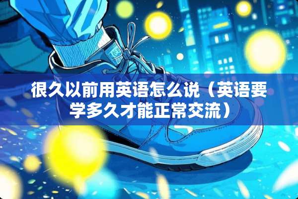 很久以前用英语怎么说（英语要学多久才能正常交流）