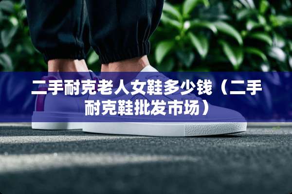 二手耐克老人女鞋多少钱（二手耐克鞋批发市场）