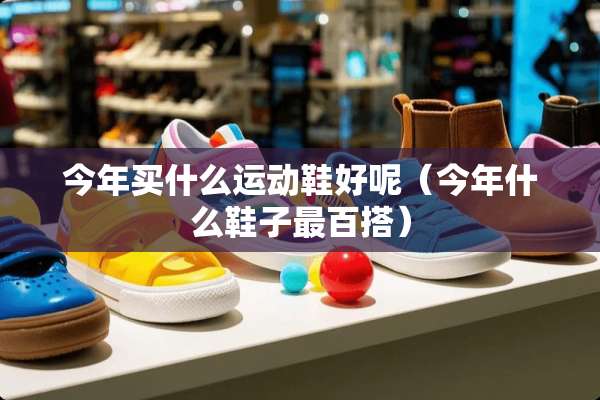 今年买什么运动鞋好呢（今年什么鞋子最百搭）
