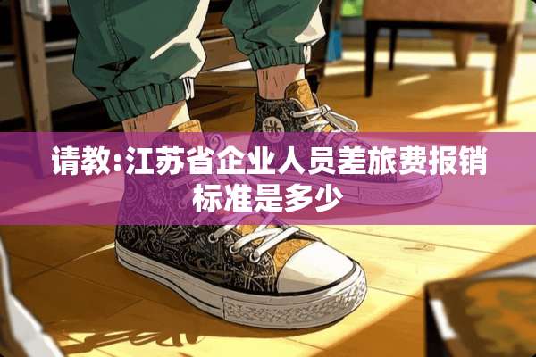 请教:江苏省企业人员差旅费报销标准是多少