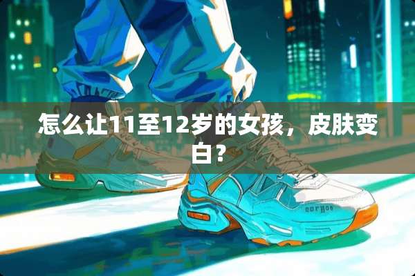 怎么让11至12岁的女孩，皮肤变白？