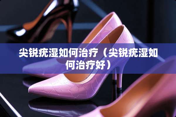 尖锐疣湿如何治疗（尖锐疣湿如何治疗好）
