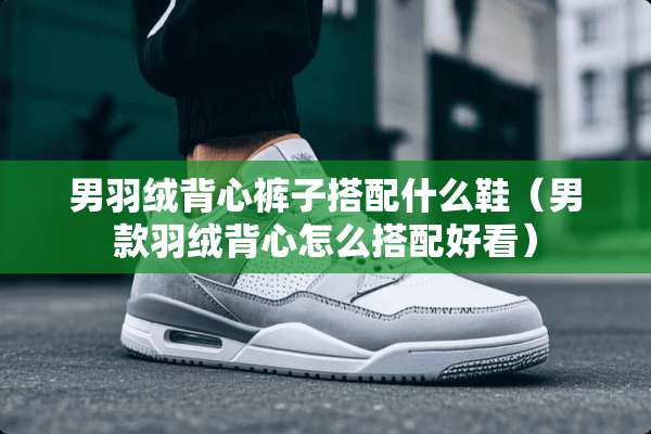 男羽绒背心裤子搭配什么鞋（男款羽绒背心怎么搭配好看）