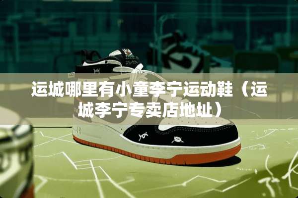 运城哪里有小童李宁运动鞋（运城李宁专卖店地址）