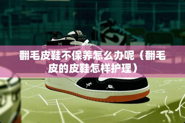 翻毛皮鞋不保养怎么办呢（翻毛皮的皮鞋怎样护理）