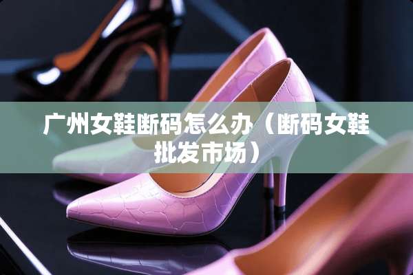广州女鞋断码怎么办（断码女鞋批发市场）