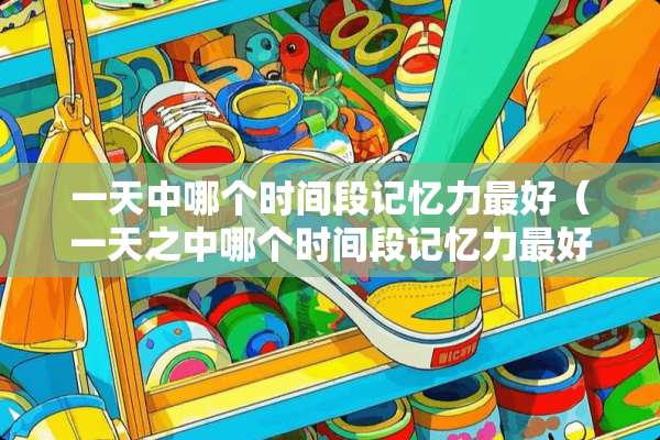 一天中哪个时间段记忆力最好（一天之中哪个时间段记忆力最好）