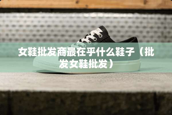 女鞋批发商最在乎什么鞋子（批发女鞋批发）