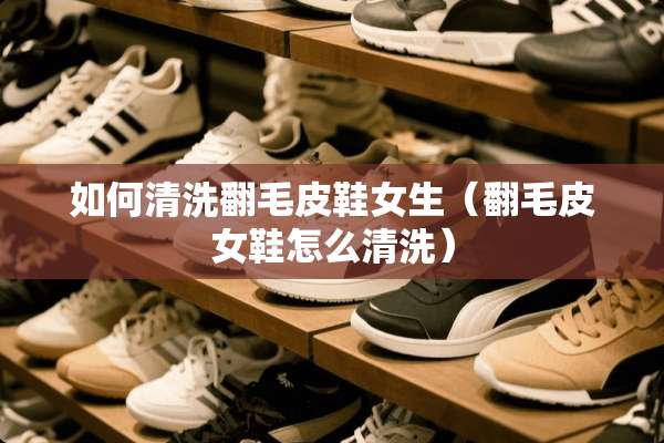 如何清洗翻毛皮鞋女生（翻毛皮女鞋怎么清洗）