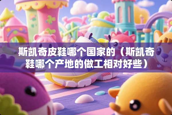 斯凯奇皮鞋哪个国家的（斯凯奇鞋哪个产地的做工相对好些）