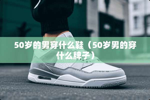 50岁的男穿什么鞋（50岁男的穿什么牌子）