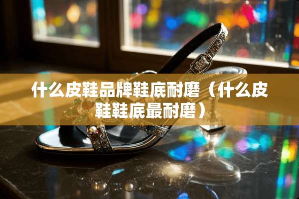 什么皮鞋品牌鞋底耐磨（什么皮鞋鞋底最耐磨）