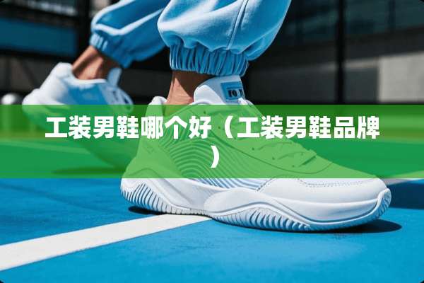 工装男鞋哪个好（工装男鞋品牌）