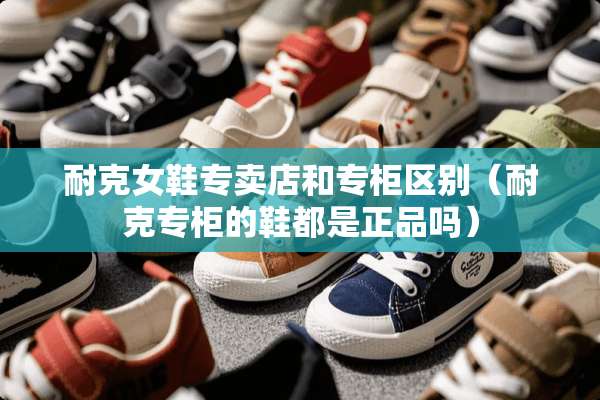 耐克女鞋专卖店和专柜区别（耐克专柜的鞋都是正品吗）