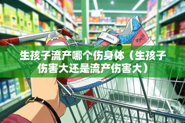 生孩子流产哪个伤身体（生孩子伤害大还是流产伤害大）