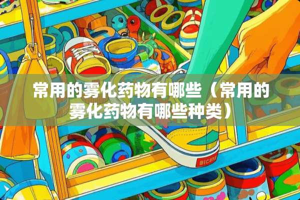 常用的雾化药物有哪些（常用的雾化药物有哪些种类）