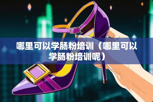 哪里可以学肠粉培训（哪里可以学肠粉培训呢）